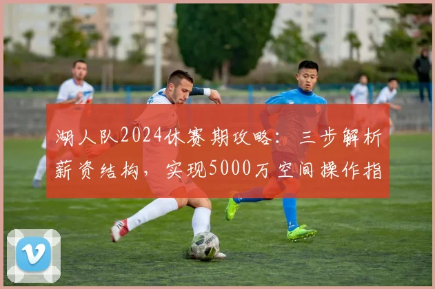 湖人队2024休赛期攻略：三步解析薪资结构，实现5000万空间操作指南