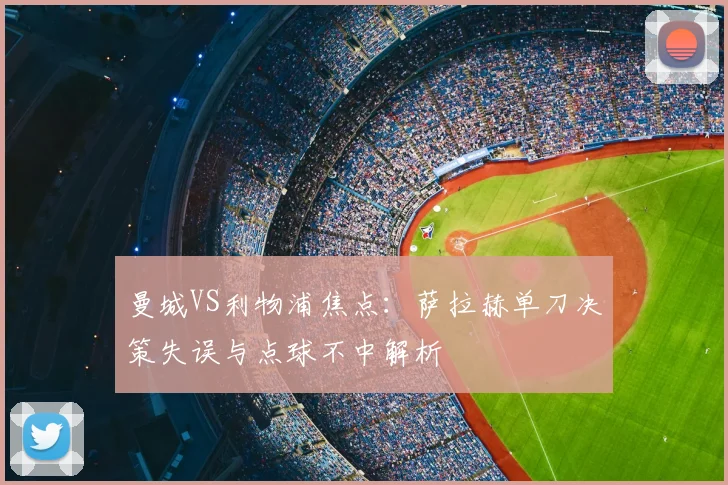 曼城VS利物浦焦点：萨拉赫单刀决策失误与点球不中解析