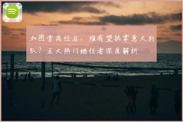 加图索离任后，谁有望执掌意大利队？五大热门继任者深度解析