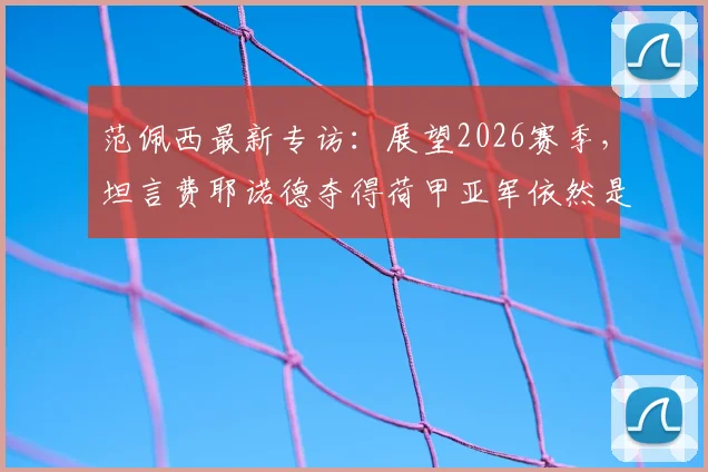 范佩西最新专访：展望2026赛季，坦言费耶诺德夺得荷甲亚军依然是巨大成功