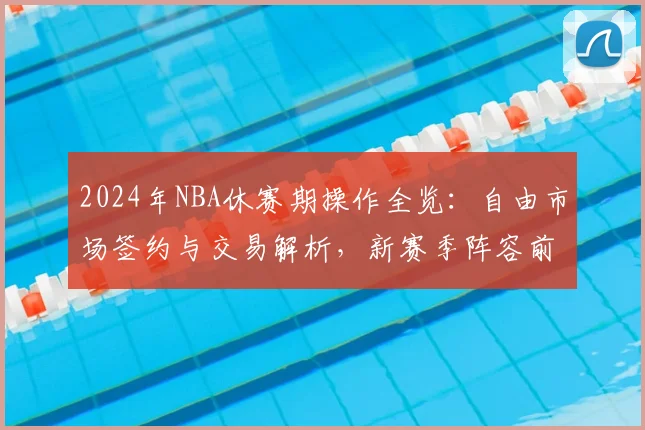 2024年NBA休赛期操作全览：自由市场签约与交易解析，新赛季阵容前瞻