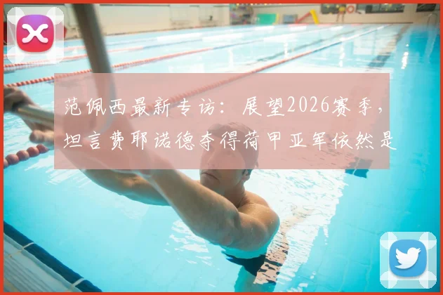 范佩西最新专访：展望2026赛季，坦言费耶诺德夺得荷甲亚军依然是巨大成功
