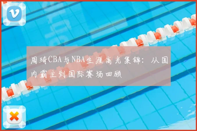周琦CBA与NBA生涯高光集锦：从国内霸主到国际赛场回顾