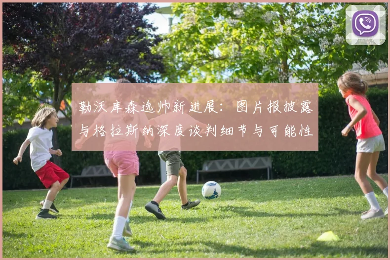 勒沃库森选帅新进展：图片报披露与格拉斯纳深度谈判细节与可能性分析
