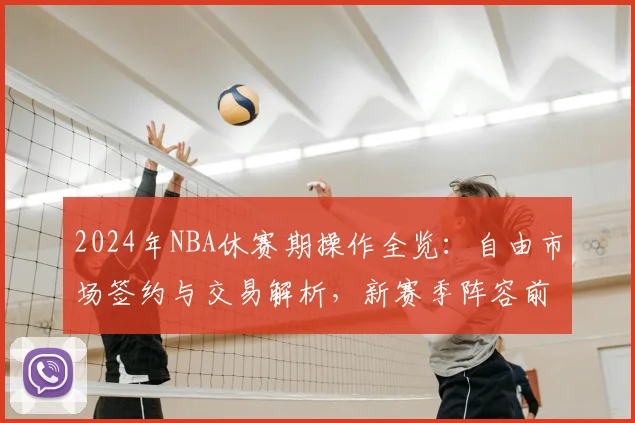 2024年NBA休赛期操作全览：自由市场签约与交易解析，新赛季阵容前瞻