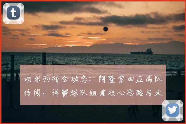 切尔西转会动态：阿隆索回应离队传闻，详解球队组建核心思路与未来计划