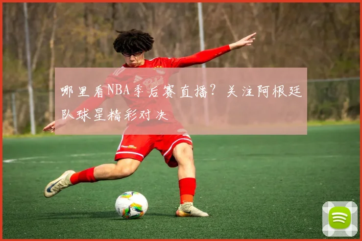 哪里看NBA季后赛直播？关注阿根廷队球星精彩对决