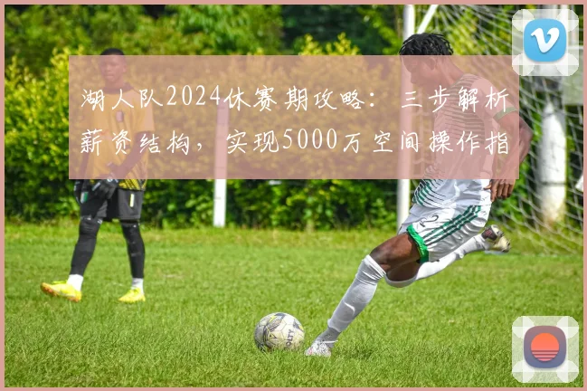 湖人队2024休赛期攻略：三步解析薪资结构，实现5000万空间操作指南