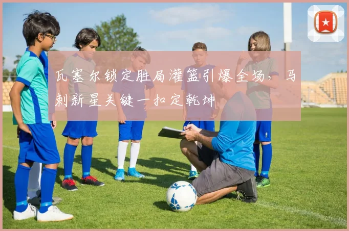 瓦塞尔锁定胜局灌篮引爆全场，马刺新星关键一扣定乾坤