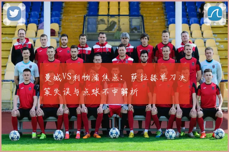 曼城VS利物浦焦点：萨拉赫单刀决策失误与点球不中解析