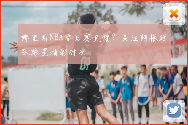 哪里看NBA季后赛直播？关注阿根廷队球星精彩对决
