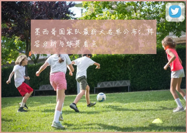 墨西哥国家队最新大名单公布：阵容分析与球员看点