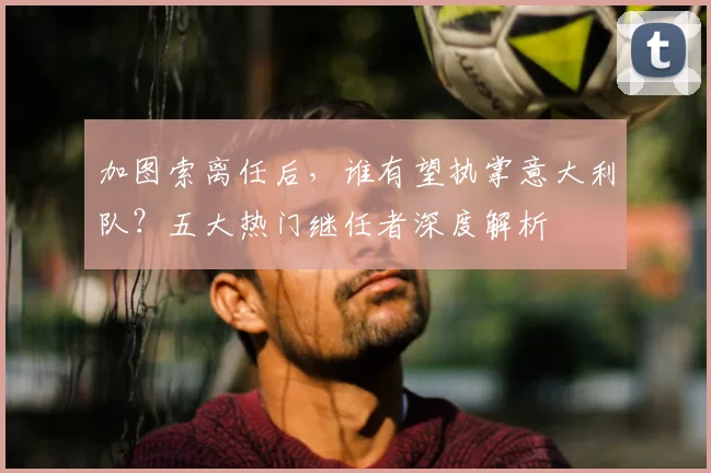 加图索离任后，谁有望执掌意大利队？五大热门继任者深度解析